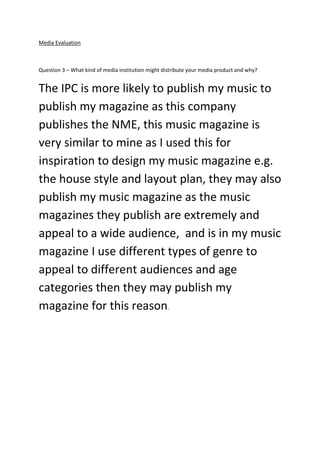 Media Evaluation
Question 3 – What kind of media institution might distribute your media product and why?
The IPC is more likely to publish my music to
publish my magazine as this company
publishes the NME, this music magazine is
very similar to mine as I used this for
inspiration to design my music magazine e.g.
the house style and layout plan, they may also
publish my music magazine as the music
magazines they publish are extremely and
appeal to a wide audience, and is in my music
magazine I use different types of genre to
appeal to different audiences and age
categories then they may publish my
magazine for this reason.
 