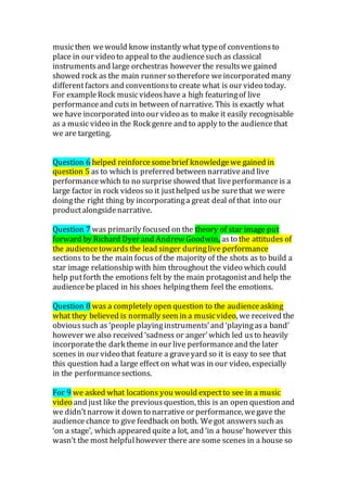 musicthen wewould know instantly what typeof conventionsto
place in our video to appeal to the audiencesuch as classical
instrumentsand large orchestras however the resultswe gained
showed rock as the main runner so therefore weincorporated many
differentfactors and conventionsto create what is our video today.
For exampleRock musicvideoshave a high featuringof live
performanceand cutsin between of narrative. This is exactly what
we have incorporated into our video as to make it easily recognisable
as a music video in the Rock genre and to apply to the audiencethat
we are targeting.
Question 6 helped reinforcesomebrief knowledgewe gained in
question 5 as to which is preferred between narrativeand live
performancewhich to no surpriseshowed that liveperformanceis a
large factor in rock videosso it justhelped usbe surethat we were
doingthe right thing by incorporatinga great deal of that into our
productalongsidenarrative.
Question 7 was primarily focused on the theory of star image put
forward by Richard Dyer and Andrew Goodwin, asto the attitudes of
the audiencetowardsthe lead singer duringlive performance
sections to be the main focus of the majority of the shots as to build a
star image relationship with him throughout the video which could
help putforth the emotions felt by the main protagonistand help the
audiencebe placed in his shoes helpingthem feel the emotions.
Question 8 was a completely open question to the audienceasking
what they believed is normally seen in a musicvideo, we received the
obvioussuch as ‘people playinginstruments’and ‘playingasa band’
however we also received ‘sadness or anger’which led usto heavily
incorporatethe dark theme in our live performanceand the later
scenes in our video that feature a graveyard so it is easy to see that
this question had a large effect on what was in our video, especially
in the performancesections.
For 9 we asked what locations you would expectto see in a music
video and just like the previousquestion, this is an open question and
we didn’tnarrow it down to narrative or performance, wegave the
audiencechance to give feedback on both. Wegot answerssuch as
‘on a stage’, which appeared quite a lot, and ‘in a house’however this
wasn’t the most helpfulhowever there are some scenes in a house so
 
