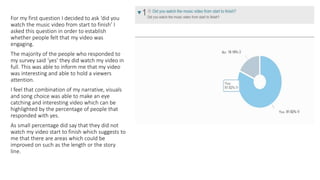 For my first question I decided to ask ‘did you
watch the music video from start to finish’ I
asked this question in order to establish
whether people felt that my video was
engaging.
The majority of the people who responded to
my survey said ‘yes’ they did watch my video in
full. This was able to inform me that my video
was interesting and able to hold a viewers
attention.
I feel that combination of my narrative, visuals
and song choice was able to make an eye
catching and interesting video which can be
highlighted by the percentage of people that
responded with yes.
As small percentage did say that they did not
watch my video start to finish which suggests to
me that there are areas which could be
improved on such as the length or the story
line.
 