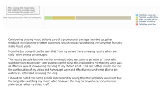 Considering that my music video is part of a promotional package I wanted to gather
feedback in relation to whether audiences would consider purchasing the song that features
in my music video.
From the bar above it can be seen that from my survey there a varying results which are
fairly even among percentages.
The results are able to show me that my music video was able to get most of those who
watched video to consider later purchasing the song, this indicated to me that my video was
as effective way of showcasing the song of my chosen artist. This can further inform me that
the combination of my video and homepage were and effective mix and were able to get
audiences interested in buying the song.
I should be noted that some people did respond by saying that they probably would not buy
the song after watching my music video however, this may be down to personal musical
preference rather my video itself.
 