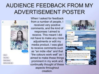 AUDIENCE FEEDBACK FROM MY
ADVERTISEMENT POSTER
When I asked for feedback
from a number of people, I
received very positive
comments, and the kind of
responses I aimed to
receive. This meant I did
not have to make any more
adjustments or edit my
media product. I was glad
to receive comments such
as “an indie vibe” and that
“the colours work well” as I
aimed to make these things
prominent in my work and
continually thought of these
aspects throughout
creation.
 