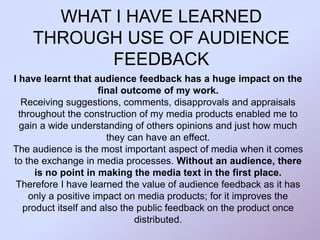WHAT I HAVE LEARNED
THROUGH USE OF AUDIENCE
FEEDBACK
I have learnt that audience feedback has a huge impact on the
final outcome of my work.
Receiving suggestions, comments, disapprovals and appraisals
throughout the construction of my media products enabled me to
gain a wide understanding of others opinions and just how much
they can have an effect.
The audience is the most important aspect of media when it comes
to the exchange in media processes. Without an audience, there
is no point in making the media text in the first place.
Therefore I have learned the value of audience feedback as it has
only a positive impact on media products; for it improves the
product itself and also the public feedback on the product once
distributed.
 