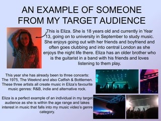 AN EXAMPLE OF SOMEONE
FROM MY TARGET AUDIENCE
This is Eliza. She is 18 years old and currently in Year
13, going on to university in September to study music.
She enjoys going out with her friends and boyfriend and
often goes clubbing and into central London as she
enjoys the night life there. Eliza has an older brother who
is the guitarist in a band with his friends and loves
listening to them play.
This year she has already been to three concerts:
The 1975, The Weeknd and also Catfish & Bottlemen.
These three artists all create music in Eliza’s favourite
music genres: R&B, indie and alternative rock.
Eliza is a perfect example of an individual in my target
audience as she is within the age range and takes
interest in music that falls into my music video’s genre
category.
 