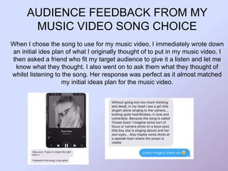 AUDIENCE FEEDBACK FROM MY
MUSIC VIDEO SONG CHOICE
When I chose the song to use for my music video, I immediately wrote down
an initial ides plan of what I originally thought of to put in my music video. I
then asked a friend who fit my target audience to give it a listen and let me
know what they thought. I also went on to ask them what they thought of
whilst listening to the song. Her response was perfect as it almost matched
my initial ideas plan for the music video.
 