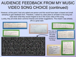 AUDIENCE FEEDBACK FROM MY MUSIC
VIDEO SONG CHOICE (continued)
However, at this point I had only asked one person and this would have been a biased and small
sampling to gain feedback from. Therefore, I asked my class peers to all listen to the song and
note down what they would imagine to be in the music video of this song.
Luckily, they all wrote down common themes and similar suggestions. This meant I was already
off to a great start.
This was my
response to
the class
feedback
(posted on
my blog)
 