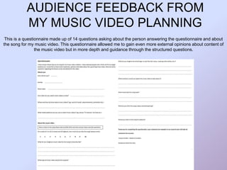 AUDIENCE FEEDBACK FROM
MY MUSIC VIDEO PLANNING
This is a questionnaire made up of 14 questions asking about the person answering the questionnaire and about
the song for my music video. This questionnaire allowed me to gain even more external opinions about content of
the music video but in more depth and guidance through the structured questions.
 
