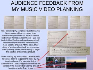 AUDIENCE FEEDBACK FROM
MY MUSIC VIDEO PLANNING
After collecting my completed questionnaires,
I was reassured that my music video
construction plans were on track as they all
had similar themes and comments – just like
the individual feedbacks I previous received. I
created the questionnaire so I could gain
more specific answers. At this point, I had
plenty of audience feedback from my music
video planning therefore was ready to begin
the creation of the media product!
When making my music video I made sure to
reference back to suggestions made by my
target audience. For example, in this
questionnaire, I used suggestions such as the
actress in the music video wearing a floral
headpiece and a flowy dress.
 