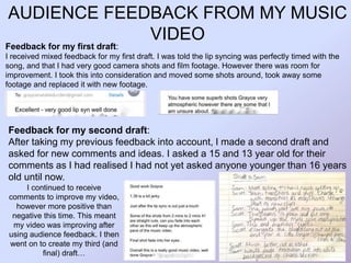 AUDIENCE FEEDBACK FROM MY MUSIC
VIDEO
Feedback for my second draft:
After taking my previous feedback into account, I made a second draft and
asked for new comments and ideas. I asked a 15 and 13 year old for their
comments as I had realised I had not yet asked anyone younger than 16 years
old until now.
Feedback for my first draft:
I received mixed feedback for my first draft. I was told the lip syncing was perfectly timed with the
song, and that I had very good camera shots and film footage. However there was room for
improvement. I took this into consideration and moved some shots around, took away some
footage and replaced it with new footage.
I continued to receive
comments to improve my video,
however more positive than
negative this time. This meant
my video was improving after
using audience feedback. I then
went on to create my third (and
final) draft…
 