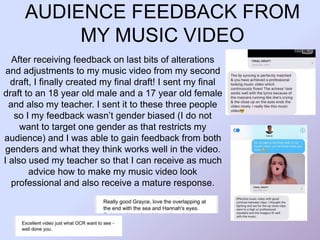AUDIENCE FEEDBACK FROM
MY MUSIC VIDEO
After receiving feedback on last bits of alterations
and adjustments to my music video from my second
draft, I finally created my final draft! I sent my final
draft to an 18 year old male and a 17 year old female
and also my teacher. I sent it to these three people
so I my feedback wasn’t gender biased (I do not
want to target one gender as that restricts my
audience) and I was able to gain feedback from both
genders and what they think works well in the video.
I also used my teacher so that I can receive as much
advice how to make my music video look
professional and also receive a mature response.
 