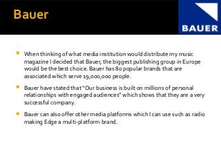 Bauer
 When thinking of what media institution would distribute my music
magazine I decided that Bauer, the biggest publishing group in Europe
would be the best choice. Bauer has 80 popular brands that are
associated which serve 19,000,000 people.
 Bauer have stated that “Our business is built on millions of personal
relationships with engaged audiences” which shows that they are a very
successful company.
 Bauer can also offer other media platforms which I can use such as radio
making Edge a multi-platform brand.
 