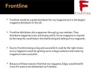 Frontline
 Frontline would be a great distributer for my magazine as it is the largest
magazine distributer in the UK.
 Frontline distributes 160 magazines through 55,ooo retailers.They
distribute magazines such as Kerrang and Q. As my magazine is inspired
by Kerrang this could help in the distributing and selling of my magazine.
 Due to Frontline being so big and successful it could be the right choice
as my magazine would be getting out to a large audience and make my
magazine more successful.
 Because of these reasons I feel that my magazine, Edge, would benefit
more if it were to be distributed my Frontline.
 