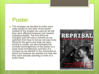 Poster
 The changes we decided to make were
soley based on the style of the poster
instead of the images we used as we felt
they were effective however just needed
changing slightly. The first thing we
changes was the colour scheme as we
switched from blue to red as red was more
fitting for the genre and style we were
aiming to create, we also changed the
contrast and brightness of the poster to a
lower level of brightness and less of a
contrast as we wanted to the characters to
stand out however we wanted it to look like
they were actually standing in front of a
tower block.
 