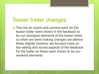 Teaser trailer changes
 The mis en scene and camera work for the
teaser trailer were shown in the feedback to
be our strongest elements of the teaser trailer
so when we were making changes we altered
these slightly however we focused more on
the editing and sound aspects of the feedback
for the trailer as these were shown to be our
weakest elements.
 