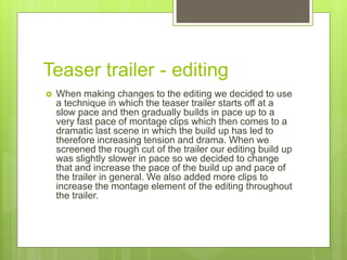 Teaser trailer - editing
 When making changes to the editing we decided to use
a technique in which the teaser trailer starts off at a
slow pace and then gradually builds in pace up to a
very fast pace of montage clips which then comes to a
dramatic last scene in which the build up has led to
therefore increasing tension and drama. When we
screened the rough cut of the trailer our editing build up
was slightly slower in pace so we decided to change
that and increase the pace of the build up and pace of
the trailer in general. We also added more clips to
increase the montage element of the editing throughout
the trailer.
 