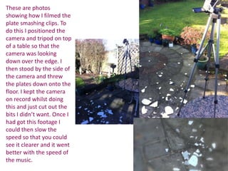 These are photos
showing how I filmed the
plate smashing clips. To
do this I positioned the
camera and tripod on top
of a table so that the
camera was looking
down over the edge. I
then stood by the side of
the camera and threw
the plates down onto the
floor. I kept the camera
on record whilst doing
this and just cut out the
bits I didn’t want. Once I
had got this footage I
could then slow the
speed so that you could
see it clearer and it went
better with the speed of
the music.
 