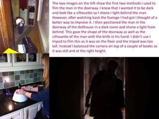 The two images on the left show the first two methods I used to
film the man in the doorway. I knew that I wanted it to be dark
and look like a silhouette so I shone I light behind the man.
However, after watching back the footage I had got I thought of a
better way to improve it. I then positioned the man in the
doorway of the dollhouse in a dark room and shone a light from
behind. This gave the shape of the doorway as well as the
silhouette of the man with the knife in his hand. I didn’t use I
tripod to film this as it was on the floor and the tripod was too
tall. Instead I balanced the camera on top of a couple of books so
it was still and at the right height.
 