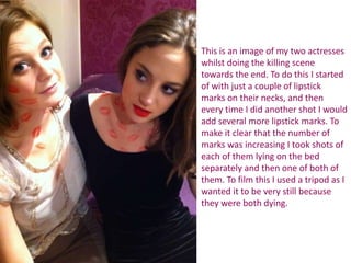 This is an image of my two actresses
whilst doing the killing scene
towards the end. To do this I started
of with just a couple of lipstick
marks on their necks, and then
every time I did another shot I would
add several more lipstick marks. To
make it clear that the number of
marks was increasing I took shots of
each of them lying on the bed
separately and then one of both of
them. To film this I used a tripod as I
wanted it to be very still because
they were both dying.
 