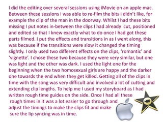 I did the editing over several sessions using iMovie on an apple mac.
Between these sessions I was able to re-film the bits I didn’t like, for
example the clip of the man in the doorway. Whilst I had these bits
missing I put notes in-between the clips I had already cut, positioned
and edited so that I knew exactly what to do once I had got these
parts filmed. I put the effects and transitions in as I went along, this
was because if the transitions were slow it changed the timing
slightly. I only used two different effects on the clips, ‘romantic’ and
‘vignette’. I chose these two because they were very similar, but one
was light and the other was dark. I used the light one for the
beginning when the two homosexual girls are happy and the darker
one towards the end when they get killed. Getting all of the clips in
time with the song was very difficult and involved a lot of cutting and
extending clip lengths. To help me I used my storyboard as I had
written rough time guides on the side. Once I had all these
 rough times in it was a lot easier to go through and
adjust the timings to make the clips fit and make
 sure the lip syncing was in time.
 
