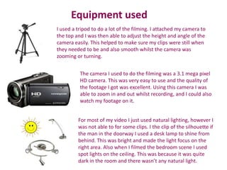 Equipment used
I used a tripod to do a lot of the filming. I attached my camera to
the top and I was then able to adjust the height and angle of the
camera easily. This helped to make sure my clips were still when
they needed to be and also smooth whilst the camera was
zooming or turning.


          The camera I used to do the filming was a 3.1 mega pixel
          HD camera. This was very easy to use and the quality of
          the footage I got was excellent. Using this camera I was
          able to zoom in and out whilst recording, and I could also
          watch my footage on it.


         For most of my video I just used natural lighting, however I
         was not able to for some clips. I the clip of the silhouette if
         the man in the doorway I used a desk lamp to shine from
         behind. This was bright and made the light focus on the
         right area. Also when I filmed the bedroom scene I used
         spot lights on the ceiling. This was because it was quite
         dark in the room and there wasn’t any natural light.
 