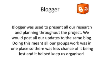 Blogger

Blogger was used to present all our research
  and planning throughout the project. We
would post all our updates to the same blog.
 Doing this meant all our groups work was in
one place so there was less chance of it being
    lost and it helped keep us organised.
 