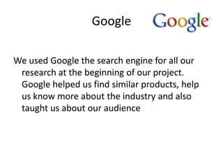 Google

We used Google the search engine for all our
 research at the beginning of our project.
 Google helped us find similar products, help
 us know more about the industry and also
 taught us about our audience
 