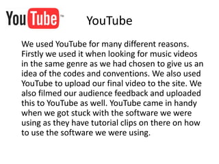 YouTube
We used YouTube for many different reasons.
Firstly we used it when looking for music videos
in the same genre as we had chosen to give us an
idea of the codes and conventions. We also used
YouTube to upload our final video to the site. We
also filmed our audience feedback and uploaded
this to YouTube as well. YouTube came in handy
when we got stuck with the software we were
using as they have tutorial clips on there on how
to use the software we were using.
 