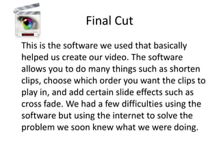 Final Cut
This is the software we used that basically
helped us create our video. The software
allows you to do many things such as shorten
clips, choose which order you want the clips to
play in, and add certain slide effects such as
cross fade. We had a few difficulties using the
software but using the internet to solve the
problem we soon knew what we were doing.
 