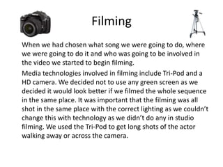 Filming
When we had chosen what song we were going to do, where
we were going to do it and who was going to be involved in
the video we started to begin filming.
Media technologies involved in filming include Tri-Pod and a
HD camera. We decided not to use any green screen as we
decided it would look better if we filmed the whole sequence
in the same place. It was important that the filming was all
shot in the same place with the correct lighting as we couldn’t
change this with technology as we didn’t do any in studio
filming. We used the Tri-Pod to get long shots of the actor
walking away or across the camera.
 