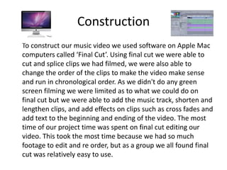 Construction
To construct our music video we used software on Apple Mac
computers called ‘Final Cut’. Using final cut we were able to
cut and splice clips we had filmed, we were also able to
change the order of the clips to make the video make sense
and run in chronological order. As we didn't do any green
screen filming we were limited as to what we could do on
final cut but we were able to add the music track, shorten and
lengthen clips, and add effects on clips such as cross fades and
add text to the beginning and ending of the video. The most
time of our project time was spent on final cut editing our
video. This took the most time because we had so much
footage to edit and re order, but as a group we all found final
cut was relatively easy to use.
 