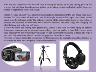 After we had completed our research and planning we moved on to the filming part of the
process. Our storyboards and planning guided us on where to start and what kind of things we
needed to capture for our documentary.

To film, we used a Canon video camera which was fairly straightforward to use. There were many
features that the camera allowed us to use, for example, we were able to put the camera in and
out of focus for different shots. The button at the top of the camera also meant we were able to
zoom in and out when we needed to. Other features we could use were things like changing the
white balance and gathering still shots.
In order to make our filming look professional, which is the look we were trying to portray
through our documentary, we ensured that we always used a tripod as no handheld camera shots
were necessary in our documentary although we did experiment with some of these. The tripod
was especially necessary when it came to vox pops and expert interviews.
For when we needed sound to accompany our filming we used a microphone and headphones to
make sure we were able to capture the sound successfully.
 