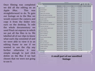 Once filming was completed
we did all the editing on an
Apple iMac.            This was
straightforward to do. To gain
our footage on to the Mac we
would connect the camera and
copy it from the folder into
ours on the desktop. To edit
the whole documentary we
used Final cut express in which
we put all the files in to. We
labelled all of our clips to know
what each clip consisted of and
we were able to view it in an
editing frame to see if we
wanted to use the clip any
further otherwise it was
simple enough to just click
delete on the Mac if we had
chosen that we were not going
                                    A small part of our unedited

to use it.
                                              footage
 