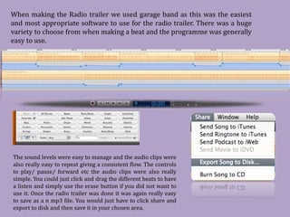 When making the Radio trailer we used garage band as this was the easiest
and most appropriate software to use for the radio trailer. There was a huge
variety to choose from when making a beat and the programme was generally
easy to use.




The sound levels were easy to manage and the audio clips were
also really easy to repeat giving a consistent flow. The controls
to play/ pause/ forward etc the audio clips were also really
simple. You could just click and drag the different beats to have
a listen and simply use the erase button if you did not want to
use it. Once the radio trailer was done it was again really easy
to save as a n mp3 file. You would just have to click share and
export to disk and then save it in your chosen area.
 