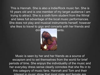 This is Hannah. She is also a Indie/Rock music fan. She is
18 years old and is one member of my target audience I am
trying to attract. She is a sixth form student from the Wirral
and takes full advantage of the local music performances.
She does not play and musical instruments herself, however
she likes to travel to gigs and concerts with her friends and
drink at these events.
Music is seen by her and her friends as a source of
escapism and to set themselves from the world for brief
periods of time. She enjoys the individuality of the music and
her everyday dress sense clearly connotes that she fits in to
this category of music fans. Hannah and Tom and their
 