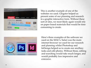 This is another example of one of the
websites we used. Glogster helped us
present some of our planning and research
in a graphic interactive form. Without these
sort of sites, we most likely again would rely
on paper based materials that would be time
consuming to create.

Here's three examples of the software we
used on the MAC’s. Safari was the main
internet browser we used for our research
and planning whilst Photoshop and
InDesign helped us to create our ancillary
tasks and edit photos. Without these, editing
and searching would take much longer, and
would probably less impressive and
extensive.

 