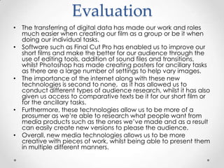 Evaluation
• The transferring of digital data has made our work and roles
much easier when creating our film as a group or be it when
doing our individual tasks.
• Software such as Final Cut Pro has enabled us to improve our
short films and make the better for our audience through the
use of editing tools, addition of sound files and transitions,
whilst Photoshop has made creating posters for ancillary tasks
as there are a large number of settings to help vary images.
• The importance of the internet along with these new
technologies is second to none, as it has allowed us to
conduct different types of audience research, whilst it has also
given us access to comparative texts be it for our short film or
for the ancillary tasks.
• Furthermore, these technologies allow us to be more of a
prosumer as we’re able to research what people want from
media products such as the ones we’ve made and as a result
can easily create new versions to please the audience.
• Overall, new media technologies allows us to be more
creative with pieces of work, whilst being able to present them
in multiple different manners.

 