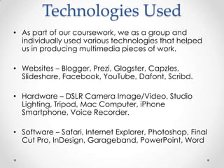 Technologies Used
• As part of our coursework, we as a group and
individually used various technologies that helped
us in producing multimedia pieces of work.
• Websites – Blogger, Prezi, Glogster, Capzles,
Slideshare, Facebook, YouTube, Dafont, Scribd.
• Hardware – DSLR Camera Image/Video, Studio
Lighting, Tripod, Mac Computer, iPhone
Smartphone, Voice Recorder.

• Software – Safari, Internet Explorer, Photoshop, Final
Cut Pro, InDesign, Garageband, PowerPoint, Word

 