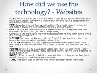 How did we use the
technology? - Websites
•
•
•
•
•
•
•
•
•

BLOGGER was the main site we used in order to upload our coursework online and
so we could present our work in a timeline structure and how we progressed from
research to construction.
PREZI allowed us to present our work in a different methods, using an interactive
and motion driven form of presentation to show ideas and plans.
GLOGSTER was also another way for us to present out work in a poster style that
uses animations to show again ideas and planning.
CAPZLES is a site that helped show off the photographs we had taken during filming
in a scrolling animation.
SLIDESHARE was used so that we could put PowerPoint presentations onto a our
blog rather than doing individual slides at one time.
FACEBOOK had given us a way to get audience feedback interactively, so we
used this for our audience research and feedback on our ancillary tasks and short
film.
YOUTUBE gave us a way of uploading videos from when we were filming to show
what we were doing on a day to day basis and to show how we were preparing to
make the short film.
DAFONT offered various font styles that we used when creating our ancillary tasks
for both our posters and double page spreads.
SCRIBD was again used as another way to upload presentations to our blog

 