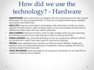 How did we use the
technology? - Hardware
•

•

•
•
•

•

SMARTPHONES were used track our progress with the storyboard and to also access
information for the coursework brief, so that we included everything we needed
accurately and effectively.
MACS/PCS were our main piece of hardware. We used them to edit our movie,
upload and edit photos, edit our blogs, listen to voice recordings and also for our
different ancillary tasks with the various software's.
DSLR CAMERAS had two functions, both to take images whilst we were planning
and filming as proof of our work and also to film our actual short film.
STUDIO LIGHTING was used during filming so that we could have different effects
on the final film, whilst it was also used for continuity of lighting.
TRIPODS were needed for our cameras so that we reach different angles and
positions that we’d planned during our storyboard, without adding any form of
camera shake if done manually
VOICE RECORDERS were provided so we could put voiceovers on our short film to
make our narrative much clearer.

 