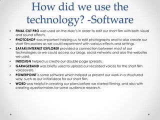 How did we use the
technology? -Software
•
•
•

•
•
•
•

FINAL CUT PRO was used on the Mac’s in order to edit our short film with both visual
and sound effects.
PHOTOSHOP was important helping us to edit photographs and to also create our
short film posters as we could experiment with various effects and settings.
SAFARI/INTERNET EXPLORER provided a connection between most of our
technologies so we could access our blogs, social networks and also the websites
we used.
INDESIGN helped us create our double page spreads.
GARAGEBAND was briefly used to upload our recorded voices for the short film
voiceovers.
POWERPOINT is some software which helped us present our work in a structured
way, such as our initial ideas for our short film.
WORD was helpful in creating our plans before we started filming, and also with
creating questionnaires for some audience research.

 