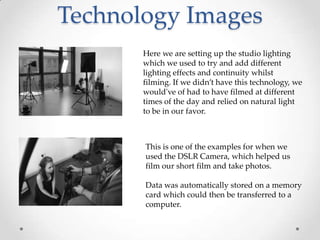 Technology Images
Here we are setting up the studio lighting
which we used to try and add different
lighting effects and continuity whilst
filming. If we didn’t have this technology, we
would've of had to have filmed at different
times of the day and relied on natural light
to be in our favor.

This is one of the examples for when we
used the DSLR Camera, which helped us
film our short film and take photos.
Data was automatically stored on a memory
card which could then be transferred to a
computer.

 