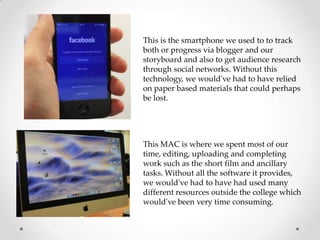 This is the smartphone we used to to track
both or progress via blogger and our
storyboard and also to get audience research
through social networks. Without this
technology, we would've had to have relied
on paper based materials that could perhaps
be lost.

This MAC is where we spent most of our
time, editing, uploading and completing
work such as the short film and ancillary
tasks. Without all the software it provides,
we would've had to have had used many
different resources outside the college which
would've been very time consuming.

 
