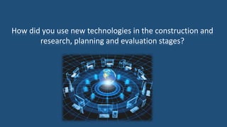 How did you use new technologies in the construction and
research, planning and evaluation stages?
 
