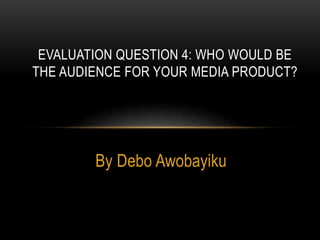By Debo Awobayiku
EVALUATION QUESTION 4: WHO WOULD BE
THE AUDIENCE FOR YOUR MEDIA PRODUCT?
 