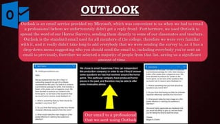 OUTLOOK
Outlook is an email service provided my Microsoft, which was convenient to us when we had to email
a professional (whom we unfortunately didn’t get a reply from). Furthermore, we used Outlook to
spread the word of our Horror Surveys, sending them directly to some of our classmates and teachers.
Outlook is the standard email used for all members of the college, therefore we were very familiar
with it, and it really didn’t take long to add everybody that we were sending the survey to, as it has a
drop-down menu suggesting who you should send the email to, including everybody you’ve sent an
email to previously, therefore we selected a majority of people from that list, saving us a significant
amount of time.
Our email to a professional
that we sent using Outlook
 