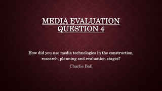MEDIA EVALUATION
QUESTION 4
How did you use media technologies in the construction,
research, planning and evaluation stages?
Charlie Ball
 