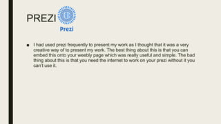 PREZI
■ I had used prezi frequently to present my work as I thought that it was a very
creative way of to present my work. The best thing about this is that you can
embed this onto your weebly page which was really useful and simple. The bad
thing about this is that you need the internet to work on your prezi without it you
can’t use it.
 