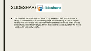SLIDESHARE
■ I had used slideshare to upload some of my work onto their so that I have a
variety of different media in my weebly page. It is really easy to use as all you
have to do is just upload your PowerPoint file onto the slideshare and it creates
a slideshare presentation for you. I think this was the easiest out of all the media
I used and it was really helpful.
 