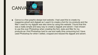 CANVA
■ Canva is a free graphic-design tool website. I had used this to create my
magazine advert and digipak as I used it to create a font for my products and the
filter I used for my digipak was also done by using this website. I found that this
was a really simple and easy way to create a digipak and advert. I had chosen
to use this over Photoshop when creating the font, style and filter for my
products as I find Photoshop hard to use and really time consuming but I have
used Photoshop for when I edited, cropped and resized the digipak and advert.
 