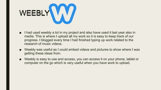 WEEBLY
■ I had used weebly a lot in my project and also have used it last year also in
media. This is where I upload all my work so it is easy to keep track of our
progress. I blogged every time I had finished typing up work related to the
research of music videos.
■ Weebly was useful as I could embed videos and pictures to show where I was
getting these ideas from.
■ Weebly is easy to use and access, you can access it on your phone, tablet or
computer on the go which is very useful when you have work to upload.
WEEBLY
 