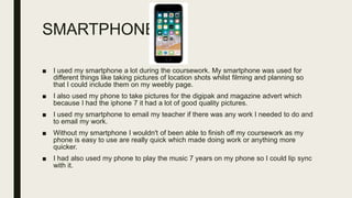 SMARTPHONE
■ I used my smartphone a lot during the coursework. My smartphone was used for
different things like taking pictures of location shots whilst filming and planning so
that I could include them on my weebly page.
■ I also used my phone to take pictures for the digipak and magazine advert which
because I had the iphone 7 it had a lot of good quality pictures.
■ I used my smartphone to email my teacher if there was any work I needed to do and
to email my work.
■ Without my smartphone I wouldn't of been able to finish off my coursework as my
phone is easy to use are really quick which made doing work or anything more
quicker.
■ I had also used my phone to play the music 7 years on my phone so I could lip sync
with it.
 